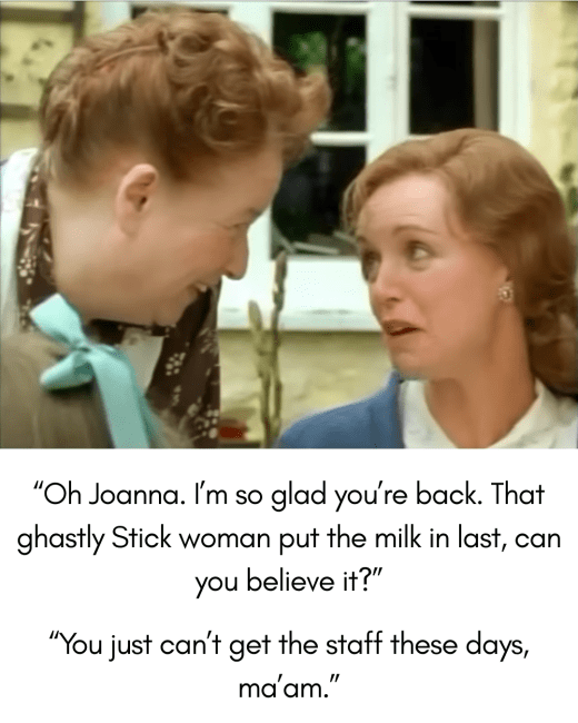 Joanna and Fanny look at each other. Caption reads "Oh Joanna. I'm so glad you're back. That ghastly Stick woman put the milk in last, can you believe it?" Joanna's reply is "You just can't get the staff these days, ma'am."